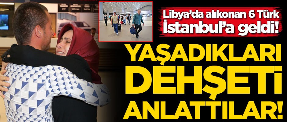 Libya'da rehin alınan 6 Türk yurda döndü! Yaşadıkları dehşet anlarını anlattılar