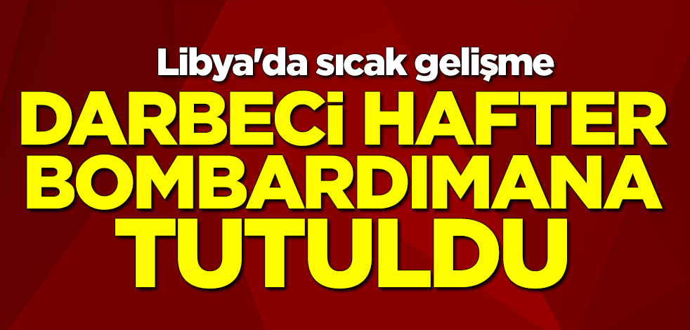Libya'da sıcak gelişme... Darbeci Hafter bombardımana tutuldu