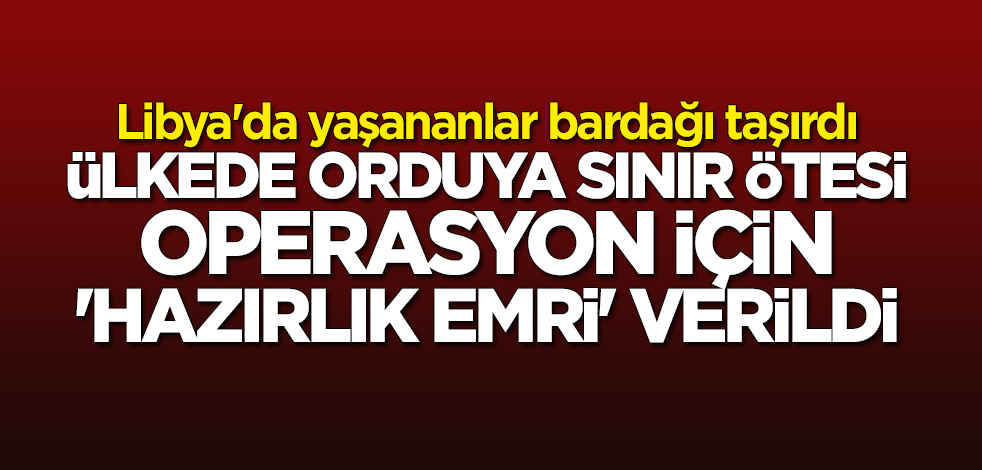 Libya'da yaşananlar bardağı taşırdı: Ülkede orduya sınır ötesi operasyon için "hazırlık emri" verildi