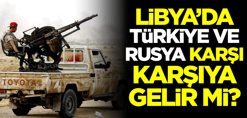 Libya'daki gelişmelerin ardından Türkiye ve Rusya karşı karşıya gelir mi?