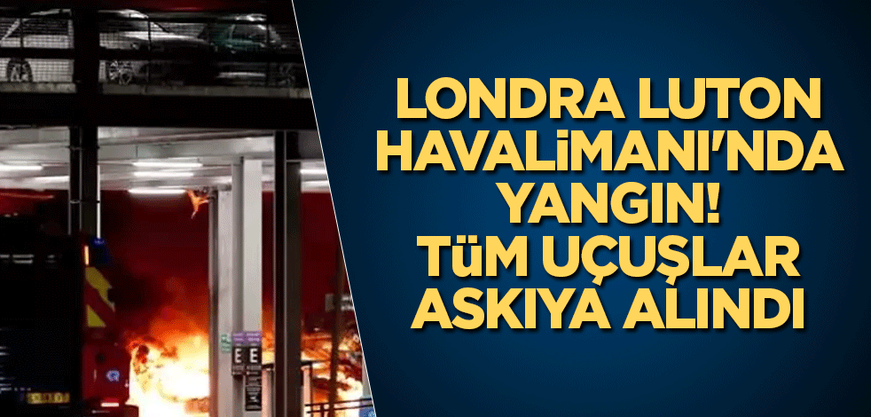 Londra Luton Havalimanı'nda yangın! Tüm uçuşlar askıya alındı
