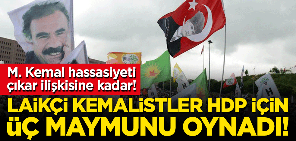 M. Kemal hassasiyeti çıkar ilişkisine kadar! Laikçi Kemalistler, HDP için üç maymunu oynadı!