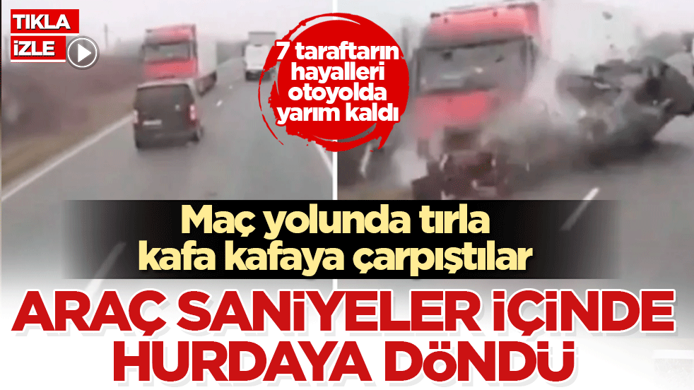 Maç yolunda tırla kafa kafaya çarpıştılar! Araç saniyeler içinde hurdaya döndü: 7 taraftarın hayalleri otoyolda yarım kaldı