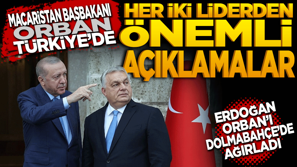 Macaristan Başbakanı Orban Türkiye'de: Her iki liderden önemli açıklamalar