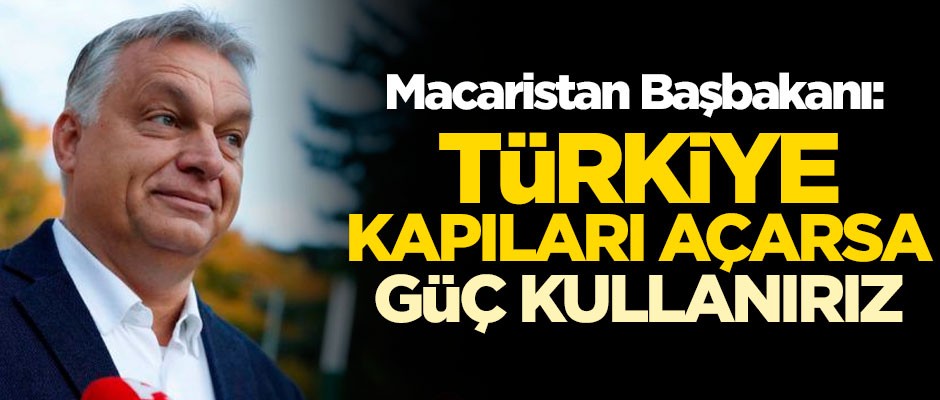 Macaristan Başbakanı Viktor Orban: Türkiye kapıları açarsa güç kullanırız