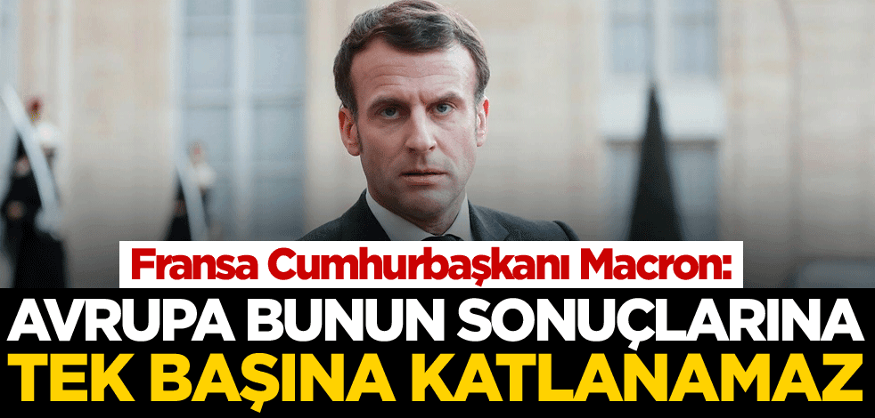 Macron: Avrupa bunun sonuçlarına tek başına katlanamaz