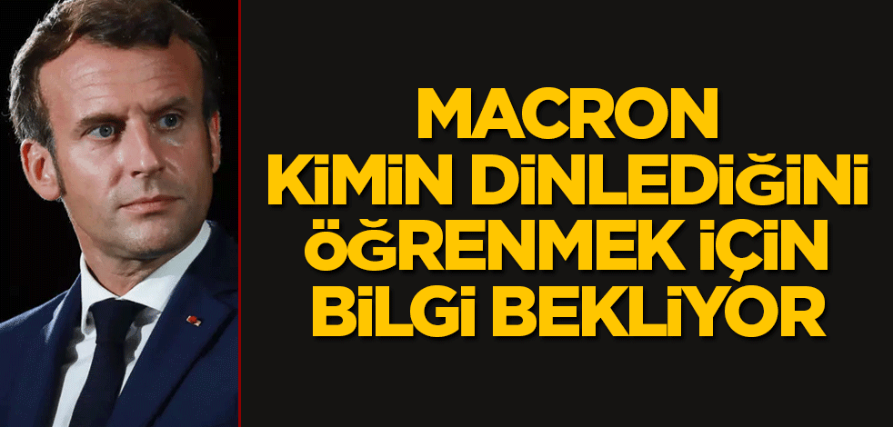 Macron kimin dinlediğini öğrenmek için bilgi bekliyor