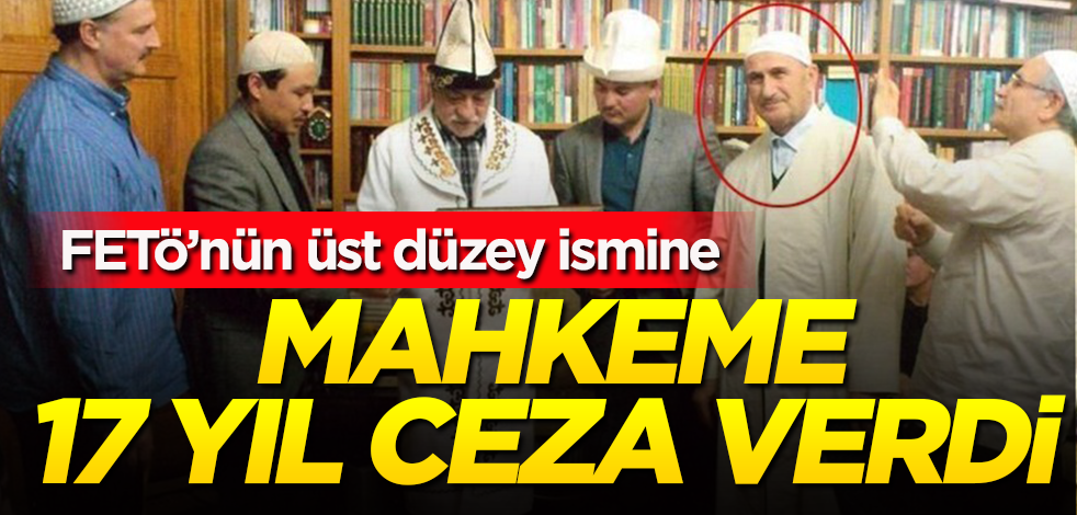 Mahkeme FETÖ’nün o üst düzey ismine, 17 yıl hapis cezası verdi