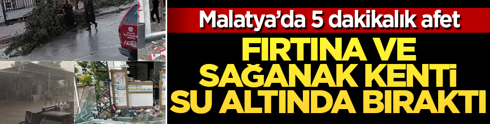 Malatya’da 5 dakikalık afet: Fırtına ve sağanak kenti su altında bıraktı