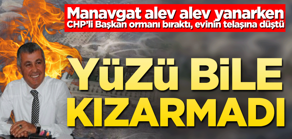 Manavgat alev alev yanarken CHP’li Başkan ormanı bıraktı, evinin telaşına düştü