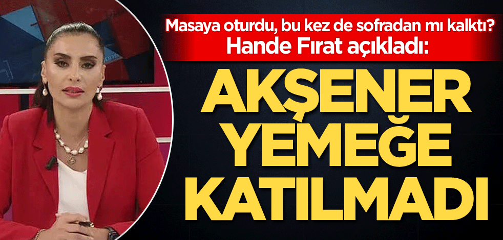 Masaya oturdu, bu kez de sofradan mı kalktı? Hande Fırat açıkladı: Meral Akşener yemeğe katılmadı