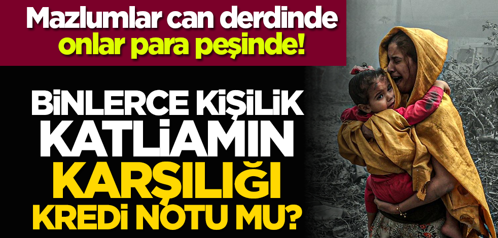 Mazlumlar can derdinde onlar para peşinde! Binlerce kişilik katliamın karşılığı kredi notu mu?