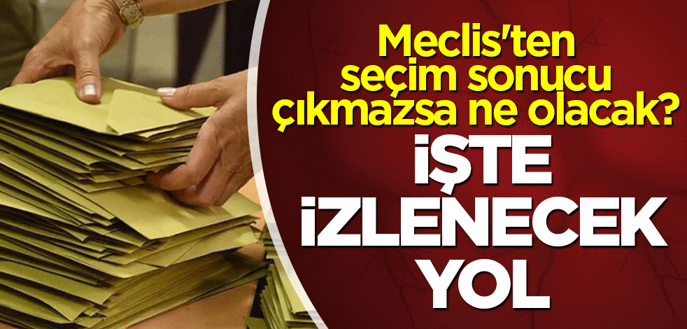 Meclis'ten seçim sonucu çıkmazsa ne olacak? İşte yol haritası