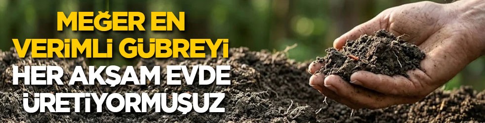 Meğer en verimli gübreyi Türkler her akşam evde üretiyormuş!