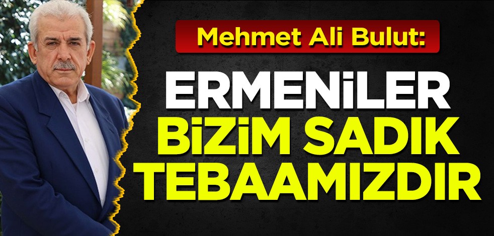 Mehmet Ali Bulut: Ermeniler bizim sadık tebaamızdır