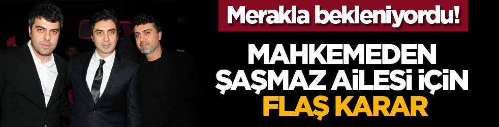 Merakla bekleniyordu! Mahkemeden Şaşmaz ailesi için flaş karar