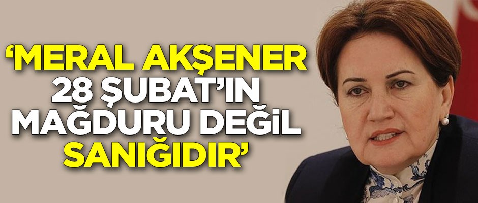 "Meral Akşener 28 Şubat’ın mağduru değil sanığıdır"