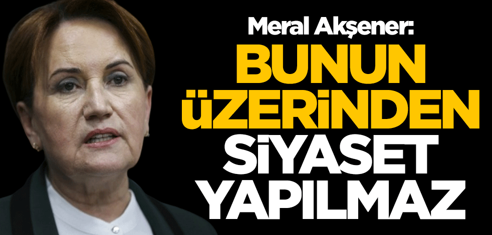Meral Akşener: Bunun üzerinden siyaset yapılmaz
