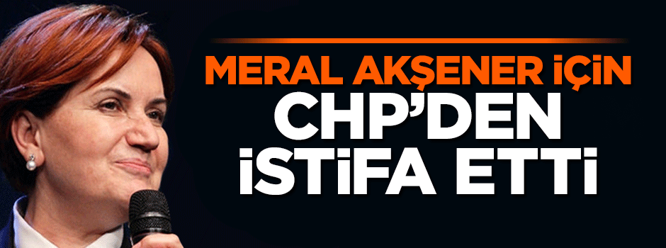Meral Akşener için CHP’den istifa etti