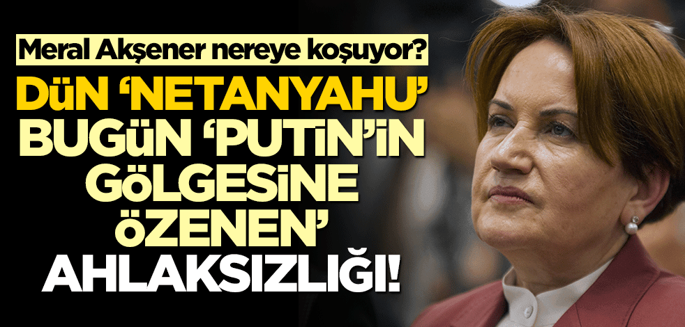 Meral Akşener nereye koşuyor? Dün ‘Netanyahu’ bugün ‘Putin’in gölgesine özenen’ ahlaksızlığı!
