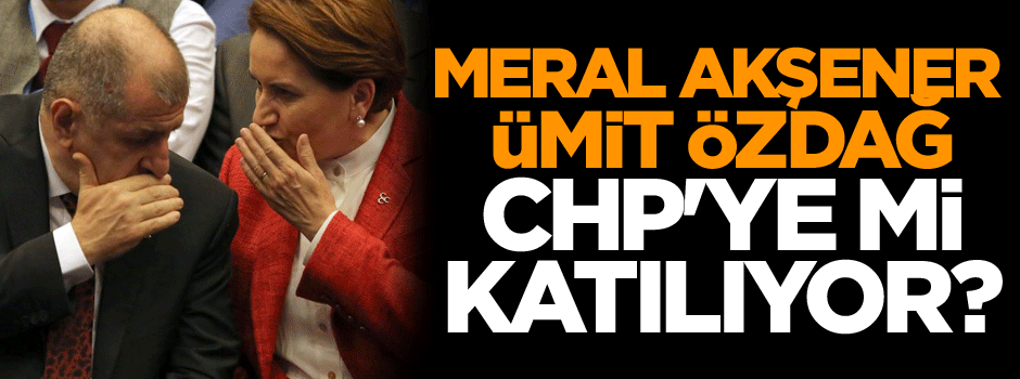 Meral Akşener ve Ümit Özdağ CHP'ye mi katılıyor?