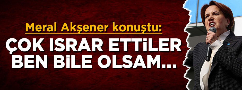 Meral Akşener: Çok ısrar ettiler, ben bile olsam...