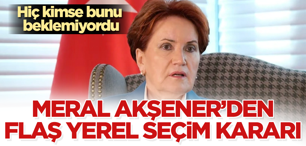 Meral Akşener'den flaş yerel seçim kararı! Hiç kimse bunu beklemiyordu