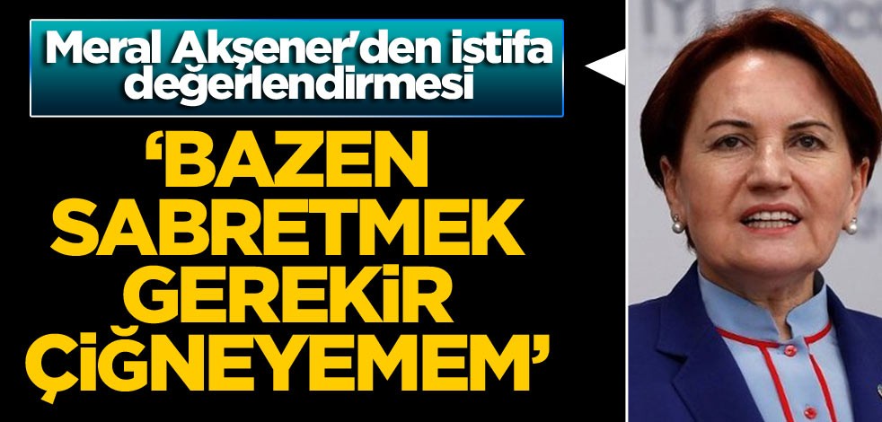 Meral Akşener'den istifa değerlendirmesi: Bazen sabretmek gerekir çiğneyemem