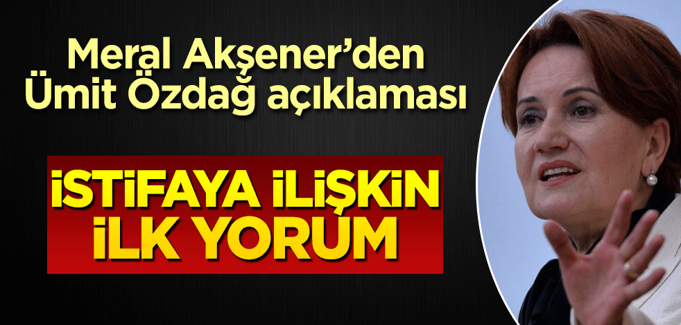 Meral Akşener'den Ümit Özdağ istifasına ilk yorum