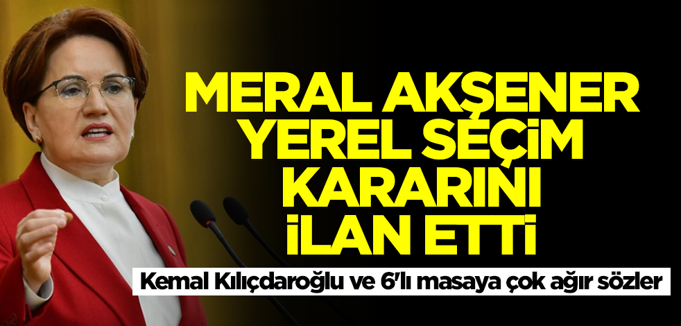 Meral Akşener'den yerel seçim kararı! Kemal Kılıçdaroğlu ve 6'lı masaya çok ağır ifadeler