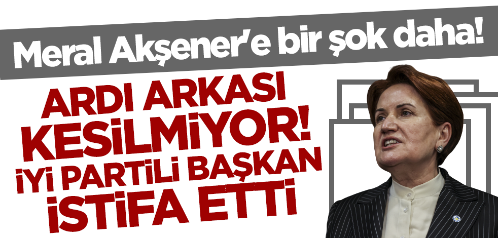 Meral Akşener'e bir şok daha! İYİ Partili Başkan istifa etti