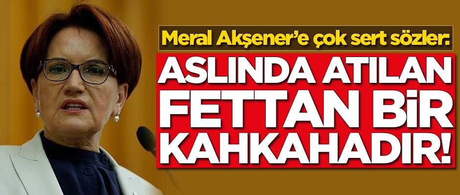 Meral Akşener'e çok sert sözler: Aslında atılan fettan bir kahkadır