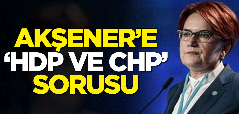 Meral Akşener'e "HDP ve CHP" sorusu