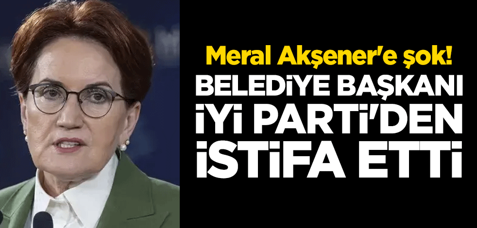 Meral Akşener'e şok! Belediye Başkanı İYİ Parti'den istifa etti