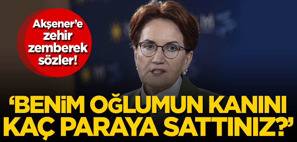 Meral Akşener’e zehir zemberek sözler: Oğlumun kanını kaç paraya sattınız?