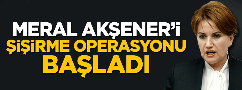 Meral Akşener'i şişirme operasyonu başladı