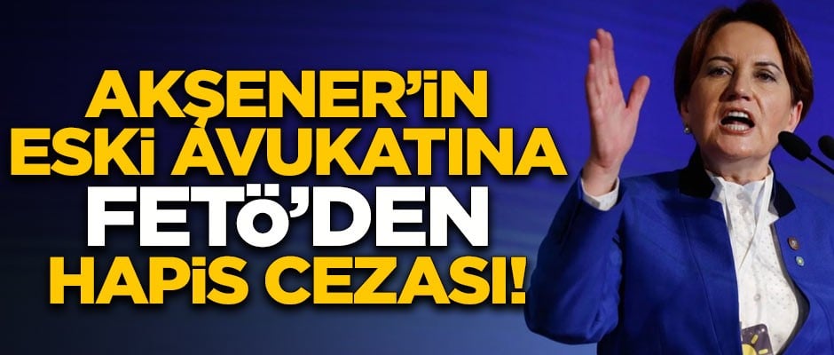 Meral Akşener'in eski avukatına FETÖ'den hapis cezası