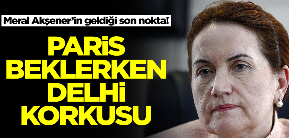 Meral Akşener’in geldiği son nokta! Paris beklerken Delhi korkusu