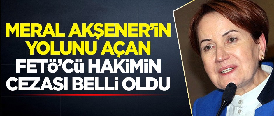 Meral Akşener'in yolunu açan FETÖ'cü hakimin cezası belli oldu