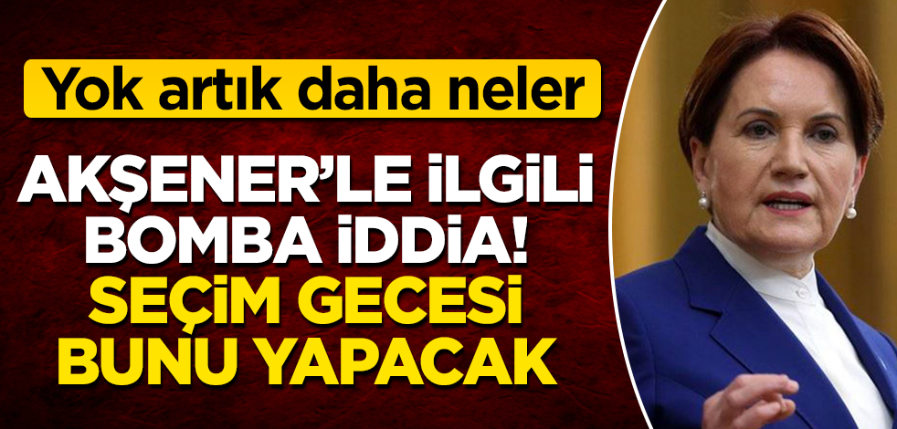 Meral Akşener'le ilgili bomba iddia! Seçim gecesi bunu yapacak! Yok artık daha neler