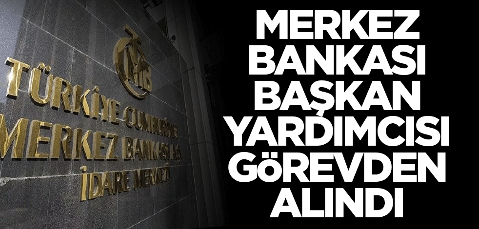 Merkez Bankası Başkan Yardımcısı görevden alındı