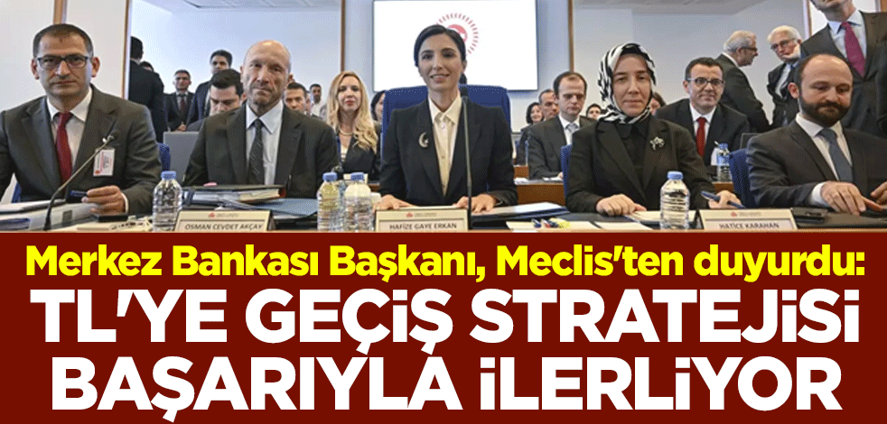 Merkez Bankası Başkanı, Meclis'ten duyurdu: TL'ye geçiş stratejisi başarıyla ilerliyor