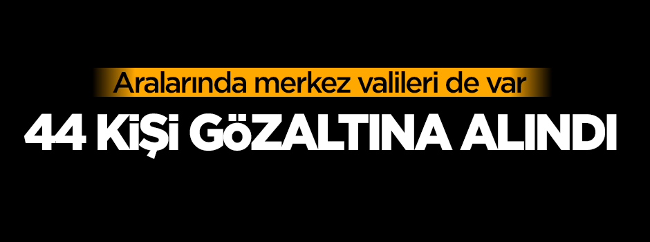 Merkez valileri dahil 44 kişi gözaltına alındı