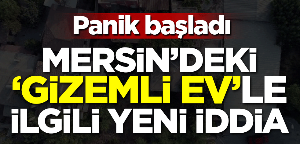 Mersin'deki 'Gizemli ev'le ilgili yeni iddia! Panik başladı