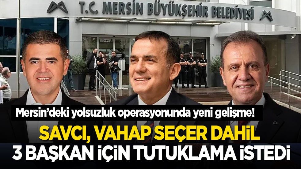 Mersin’deki yolsuzluk operasyonunda yeni gelişme! Savcı, Vahap Seçer dahil 3 başkan için tutuklama istedi