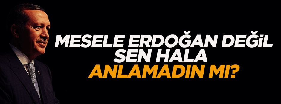 Mesele Tayyip Erdoğan değil, sen hâlâ anlamadın mı?