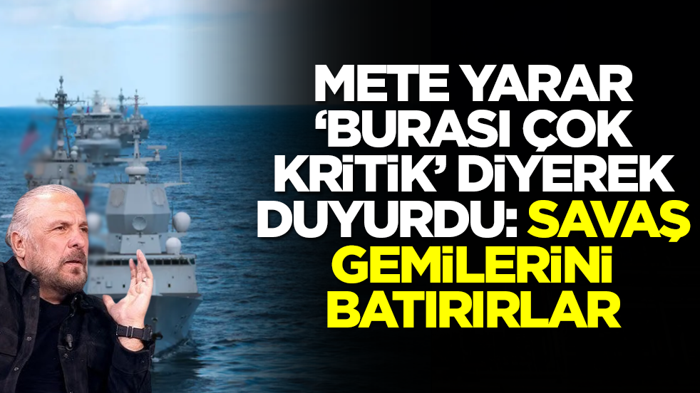 Mete Yarar 'burası çok kritik' diyerek duyurdu: Savaş gemilerini batırırlar