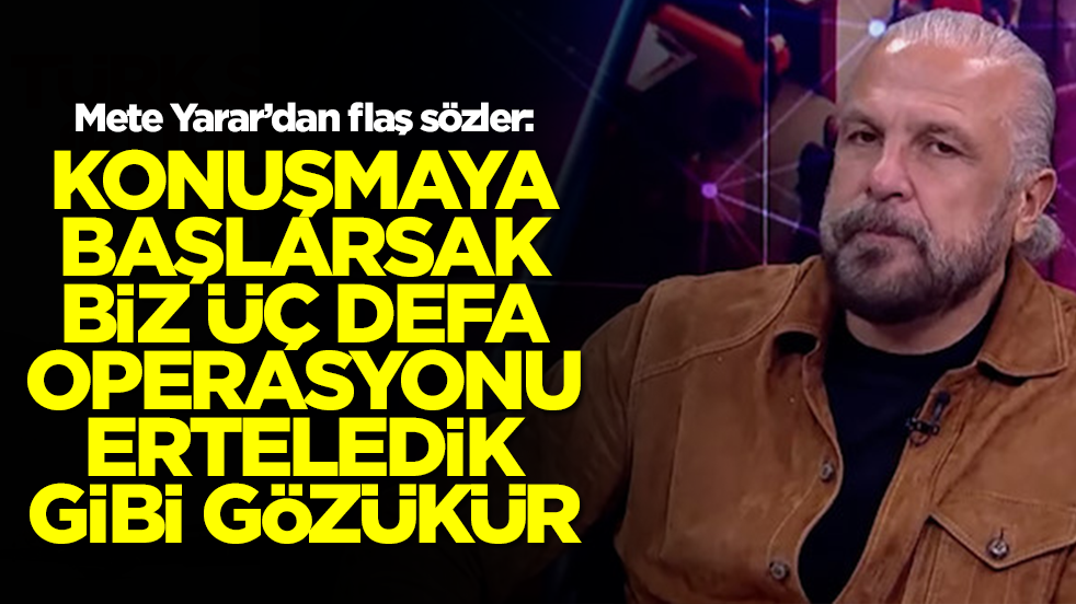 Mete Yarar sessizliğini bozdu: Konuşmaya başlarsak biz üç defa bu operasyonu erteledik gibi gözükür