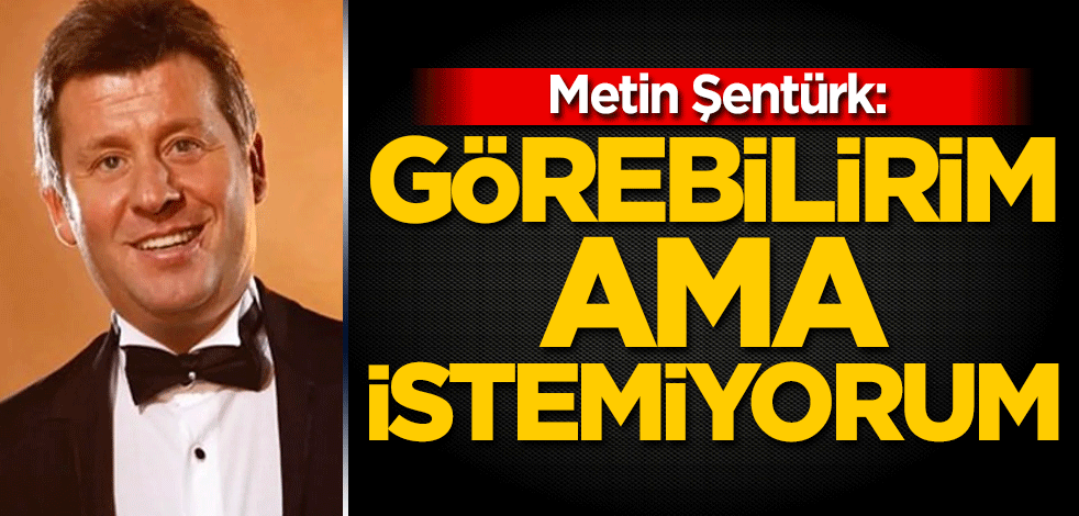 Metin Şentürk: Görebilirim ama istemiyorum