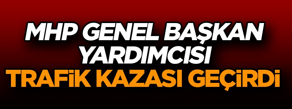 MHP Genel Başkan Yardımcısı trafik kazası geçirdi